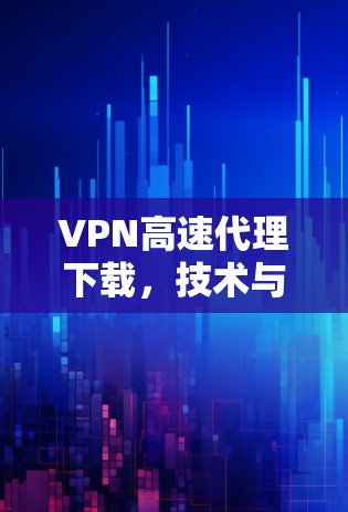 VPN高速代理下载，技术与应用解析