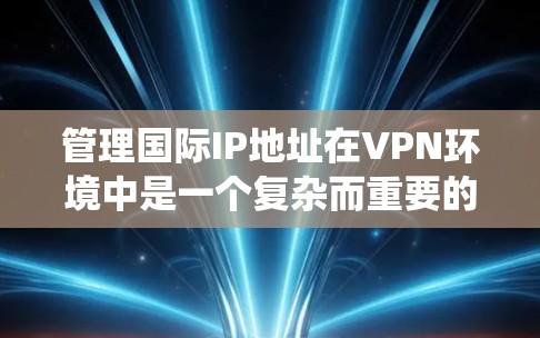 管理国际IP地址在VPN环境中是一个复杂而重要的任务，涉及多个方面的配置和策略。以下是对这一过程的系统化总结和建议
