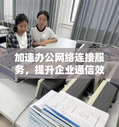 加速办公网络连接服务，提升企业通信效率的关键