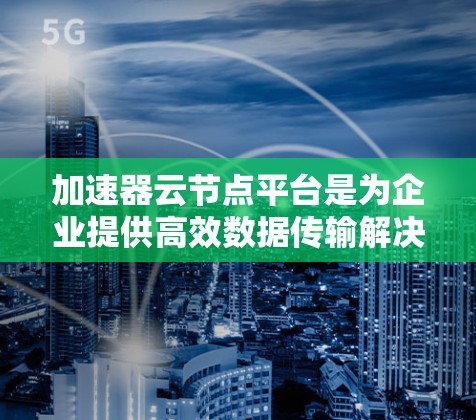 加速器云节点平台是为企业提供高效数据传输解决方案的关键技术，通过结合加速器硬件和智能软件，优化网络性能，提升数据传输效率。以下是对加速器云节点平台的详细分析和总结