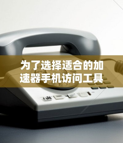 为了选择适合的加速器手机访问工具，可以按照以下步骤进行