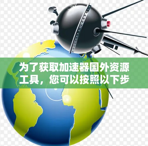 为了获取加速器国外资源工具，您可以按照以下步骤操作