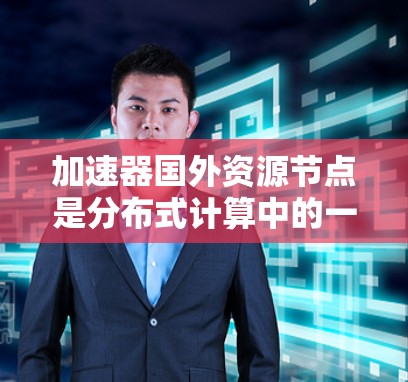 加速器国外资源节点是分布式计算中的一个关键组成部分，用于扩展计算能力并提高数据处理效率。以下是对这一概念的详细总结