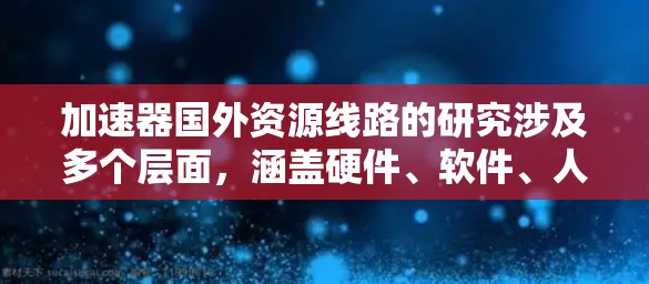 加速器国外资源线路的研究涉及多个层面，涵盖硬件、软件、人才和国际合作等多个方面。以下是对这一领域的详细分析