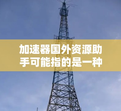 加速器国外资源助手可能指的是一种工具或服务，帮助用户更高效地访问或获取国外资源。以下是一些可能的解释和相关工具建议