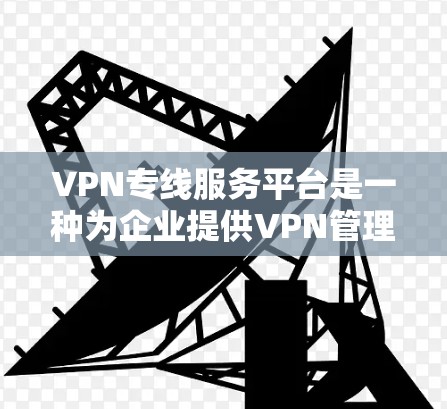 VPN专线服务平台是一种为企业提供VPN管理和监控功能的解决方案，旨在简化VPN配置和管理，提升网络安全。以下是对这一平台的详细分析和总结