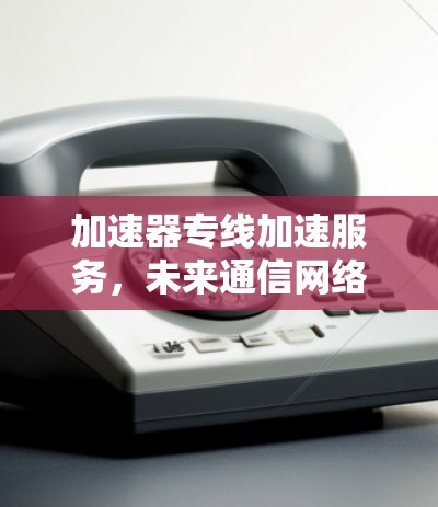 加速器专线加速服务，未来通信网络的核心竞争力