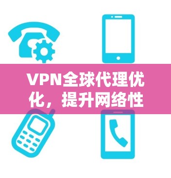 VPN全球代理优化，提升网络性能与安全性的关键