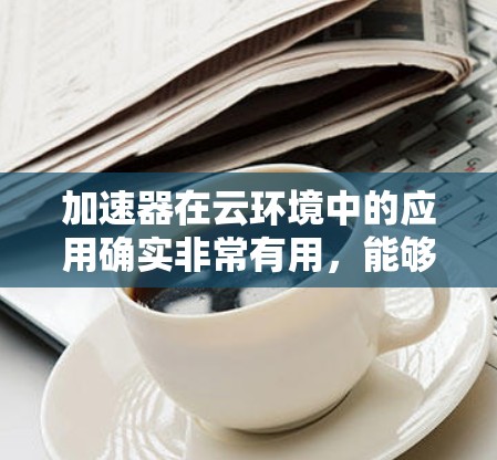 加速器在云环境中的应用确实非常有用，能够显著提升网络性能，支持数据传输和网络扩展。以下是对加速器在云环境中的应用的总结