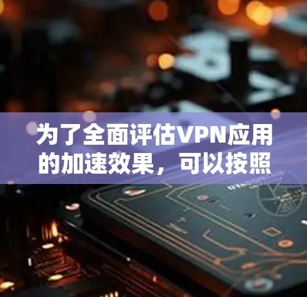 为了全面评估VPN应用的加速效果，可以按照以下步骤进行测试