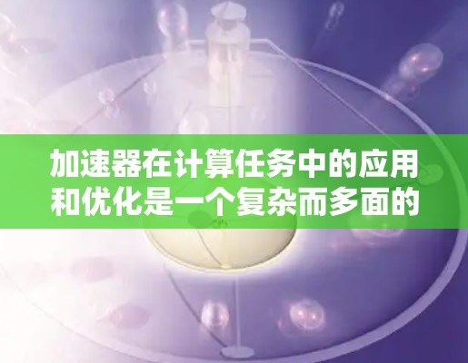 加速器在计算任务中的应用和优化是一个复杂而多面的领域，涉及硬件设计、软件开发、算法优化等多个方面。以下是对加速器应用和优化的总结