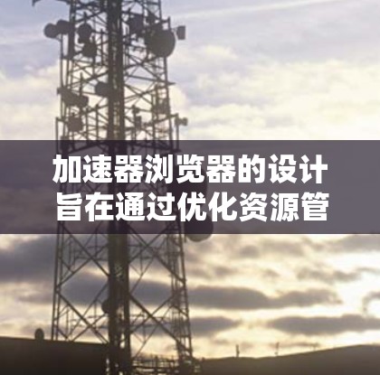 加速器浏览器的设计旨在通过优化资源管理和渲染过程，显著提升浏览器性能。以下是其线路的详细分析