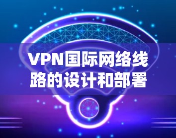 VPN国际网络线路的设计和部署是一个复杂而重要的任务，涉及多个方面，包括技术、法律、安全和成本等。以下是详细的步骤和考量因素