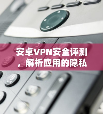 安卓VPN安全评测，解析应用的隐私保护能力