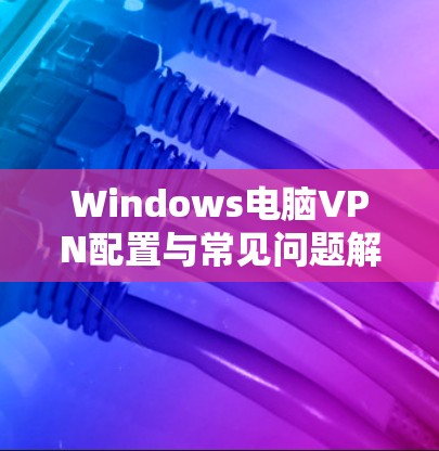 Windows电脑VPN配置与常见问题解答