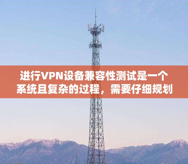 进行VPN设备兼容性测试是一个系统且复杂的过程，需要仔细规划和执行。以下是对该测试过程的总结和建议
