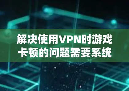 解决使用VPN时游戏卡顿的问题需要系统地排查和优化多个方面。以下是分步骤的解决方案