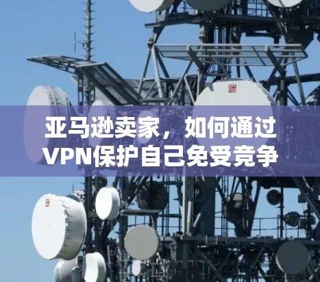 亚马逊卖家，如何通过VPN保护自己免受竞争对手监控和数据泄露
