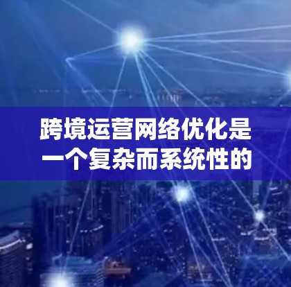 跨境运营网络优化是一个复杂而系统性的工程，涉及多个方面的考量。以下是一个有条理的总结，帮助您更好地理解和实施跨境运营网络优化