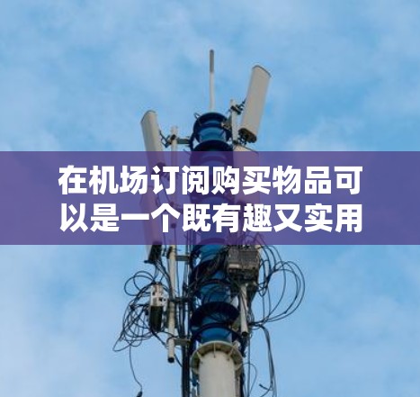 在机场订阅购买物品可以是一个既有趣又实用的体验，但需要提前做好功课，以确保你能合理利用时间和预算。以下是一些详细的建议，帮助你在机场内做出明智的购买选择