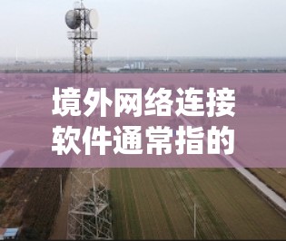 境外网络连接软件通常指的是能够实现跨国或国际网络连接的软件，这些软件可以帮助用户或企业在不同国家或地区之间安全、稳定地连接到互联网或特定的网络资源。以下是一些常见的境外网络连接软件及其特点