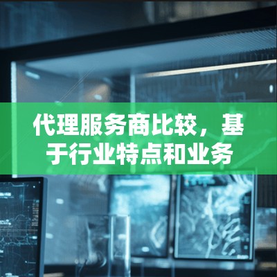 代理服务商比较，基于行业特点和业务需求的深度分析