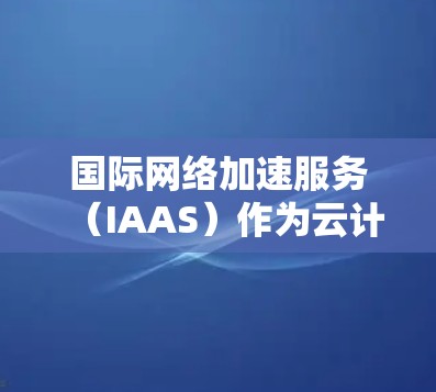国际网络加速服务（IAAS）作为云计算的核心组成部分，提供了企业在全球化业务中的关键支持。以下是对IAAS的详细总结