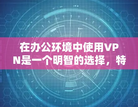 在办公环境中使用VPN是一个明智的选择，特别是当公司需要保护员工数据安全、管理访问权限以及确保网络安全时。以下是VPN在办公环境中的主要优势和适用情况