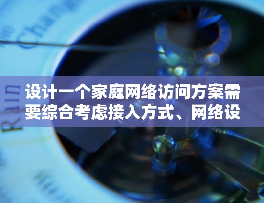 设计一个家庭网络访问方案需要综合考虑接入方式、网络设备、管理、安全性能、优化和扩展等多个方面。以下是一个有条理的方案，帮助您有效配置和管理家庭网络