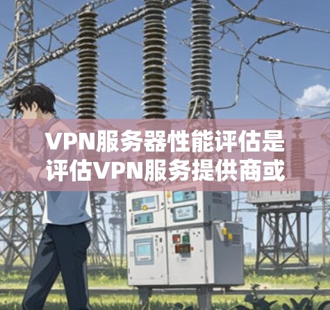 VPN服务器性能评估是评估VPN服务提供商或自部署VPN服务器性能的关键环节，确保其能够满足用户的性能需求和安全性要求。以下是VPN服务器性能评估的主要方面和步骤