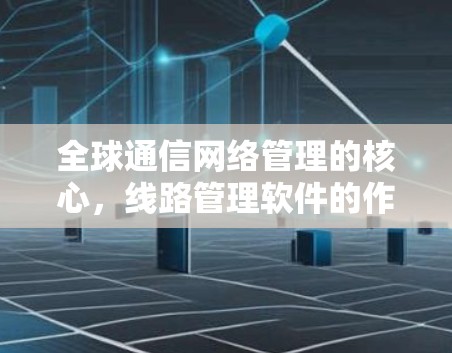 全球通信网络管理的核心，线路管理软件的作用与优势