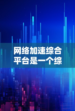 网络加速综合平台是一个综合性的解决方案，旨在优化企业网络性能，提升数据传输效率和用户体验。以下是对这一平台的详细总结