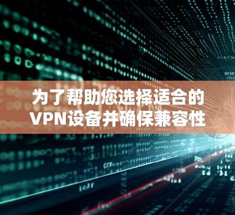为了帮助您选择适合的VPN设备并确保兼容性，以下是分步骤的指导